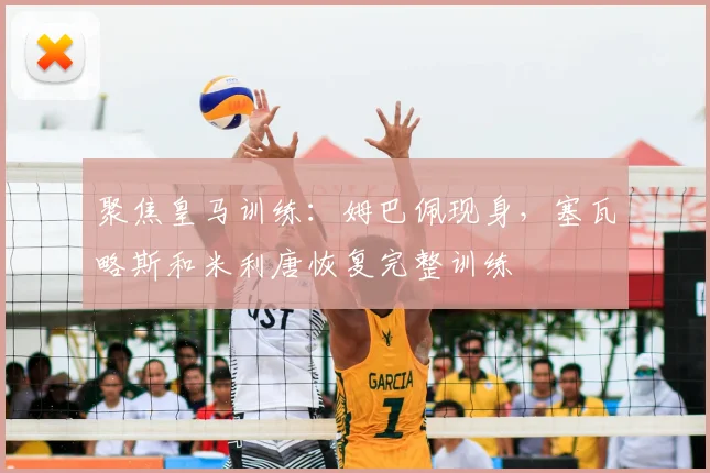 聚焦皇马训练:姆巴佩现身,塞瓦略斯和米利唐恢复完整训练
