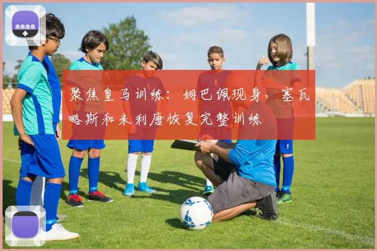 聚焦皇马训练：姆巴佩现身，塞瓦略斯和米利唐恢复完整训练