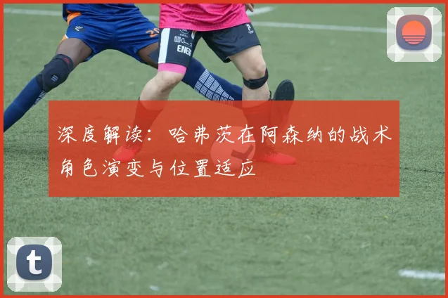 深度解读:哈弗茨在阿森纳的战术角色演变与位置适应