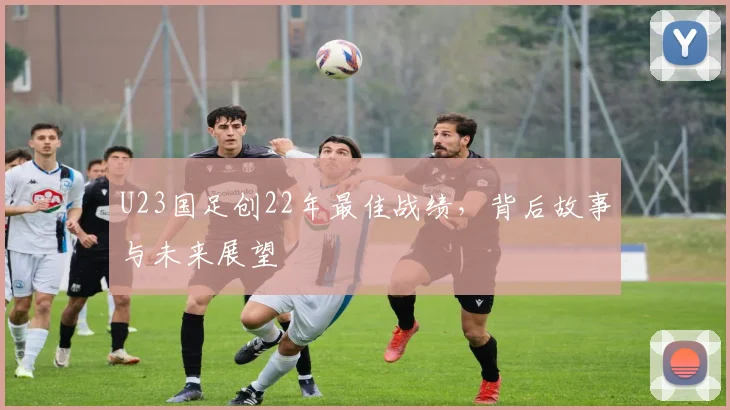 U23国足创22年最佳战绩,背后故事与未来展望