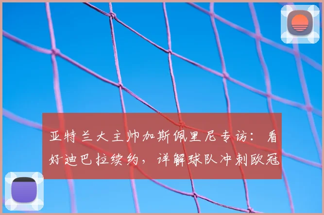 亚特兰大主帅加斯佩里尼专访:看好迪巴拉续约,详解球队冲刺欧冠资格策略