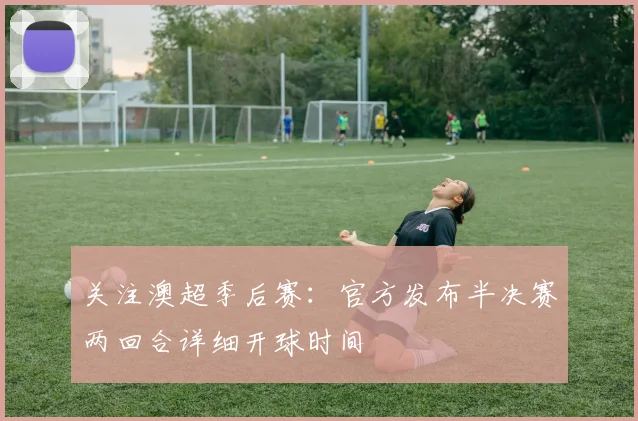 关注澳超季后赛：官方发布半决赛两回合详细开球时间
