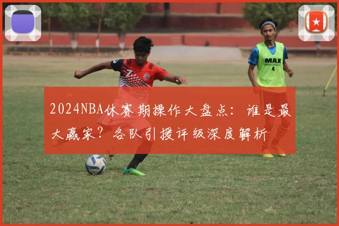 2024NBA休赛期操作大盘点:谁是最大赢家?各队引援评级深度解析
