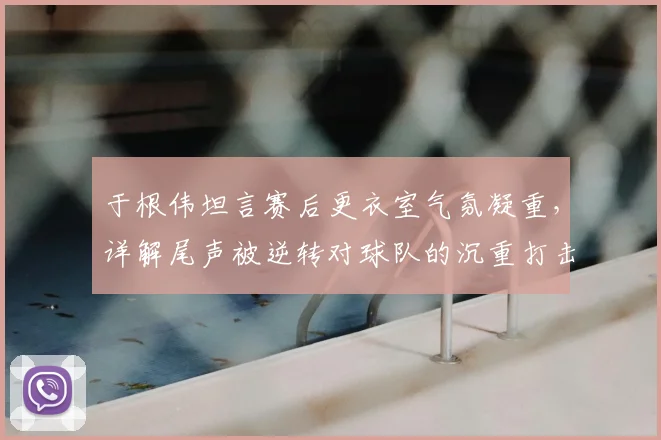 于根伟坦言赛后更衣室气氛凝重,详解尾声被逆转对球队的沉重打击与调整方法