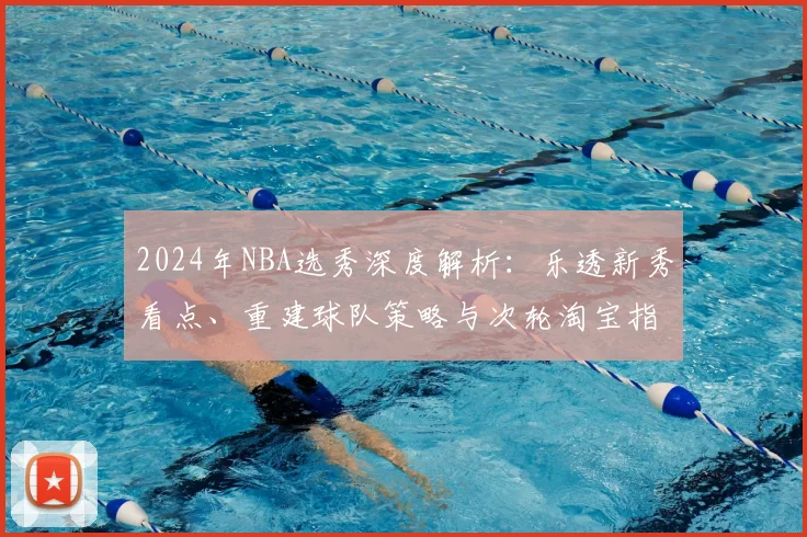2024年NBA选秀深度解析:乐透新秀看点、重建球队策略与次轮淘宝指南