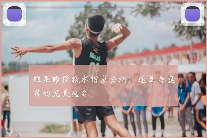 维尼修斯技术特点分析:速度与盘带的完美结合