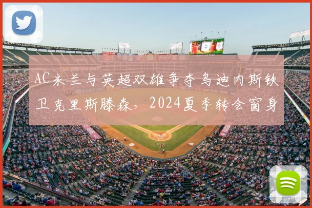 AC米兰与英超双雄争夺乌迪内斯铁卫克里斯滕森,2024夏季转会窗身价看涨