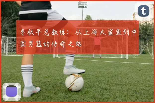 李秋平总教练:从上海大鲨鱼到中国男篮的传奇之路