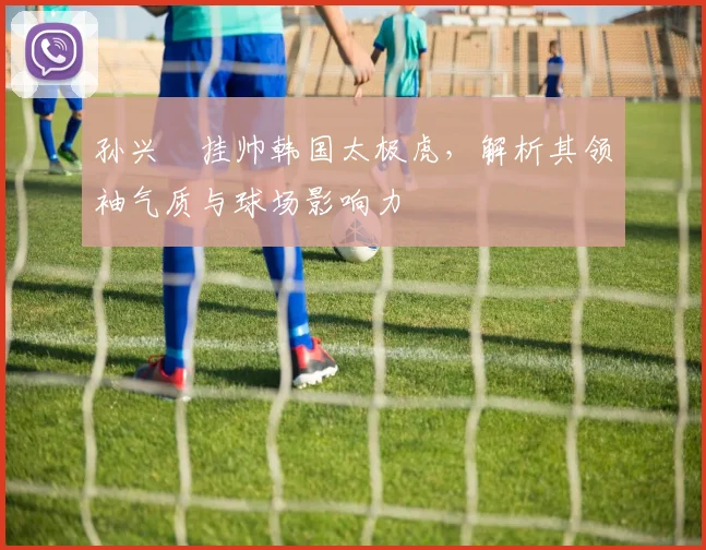 孙兴慜挂帅韩国太极虎,解析其领袖气质与球场影响力
