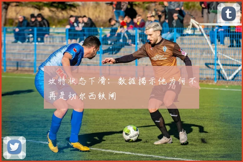 坎特状态下滑：数据揭示他为何不再是切尔西铁闸