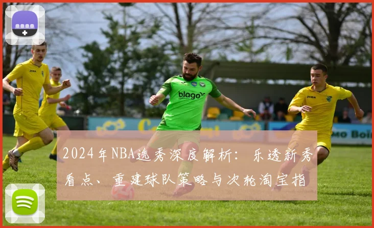 2024年NBA选秀深度解析:乐透新秀看点、重建球队策略与次轮淘宝指南