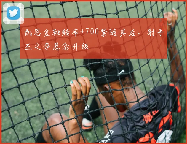 凯恩金靴赔率+700紧随其后,射手王之争悬念升级