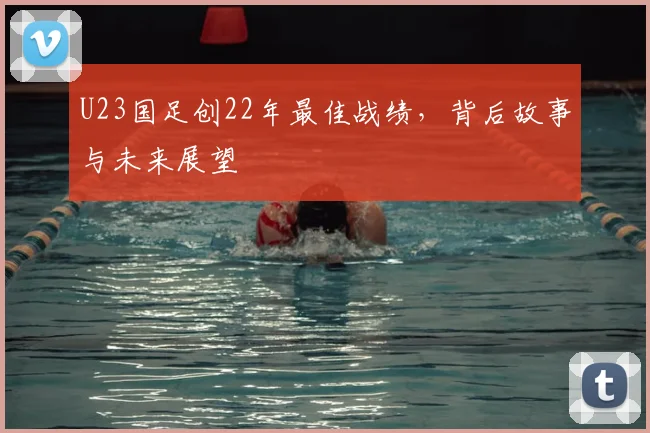 U23国足创22年最佳战绩，背后故事与未来展望