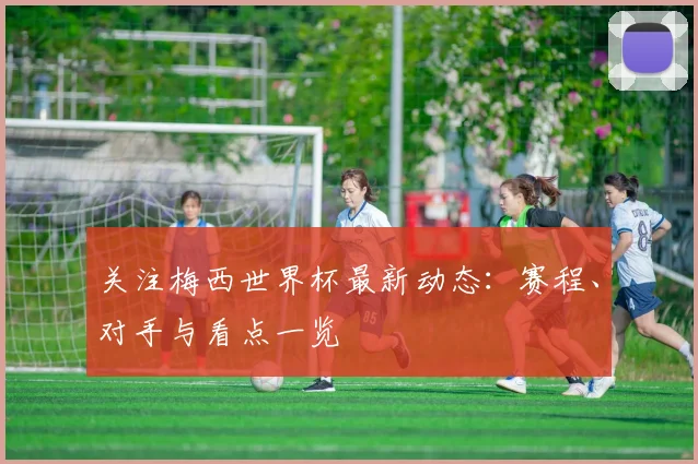 关注梅西世界杯最新动态：赛程、对手与看点一览
